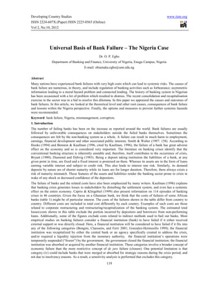 Developing Country Studies                                                                              www.iiste.org
ISSN 2224-607X (Paper) ISSN 2225-0565 (Online)
Vol 2, No.10, 2012




              Universal Basis of Bank Failure – The Nigeria Case
                                                    Dr. O. P. Egbo
                Department of Banking and Finance, University of Nigeria, Enugu Campus, Nigeria
                                        E-mail: obiamaka.egbo@unn.edu.ng


Abstract
Many nations have experienced bank failures with very high costs which can lead to systemic risks. The causes of
bank failure are numerous, in theory, and include regulation of banking activities such as forbearance; asymmetric
information leading to a moral hazard problem and connected lending. The history of banking system in Nigerian
has been occasioned with a lot of problem which resulted to distress. The recent consolidation and recapitalisation
exercise in the sector was in a bid to resolve this dilemma. In this paper we appraised the causes and outcomes of
bank failures. In this article, we looked at the theoretical level and other root causes, consequences of bank failure
and lessons within the Nigeria perspective. Finally, the options and measures to prevent further systemic hazards
were recommended.
Keyword: bank failure, Nigeria, mismanagement, corruption.
1. Introduction
The number of failing banks has been on the increase as reported around the world. Bank failures are usually
followed by unfavorable consequences on stakeholders outside the failed banks themselves. Sometimes the
consequences are felt by the non-banking system as a whole. A failure can result in much harm to employment,
earnings, financial development and other associated public interests. Smith & Walter (1997: 158). According to
Hooks (1994) and Benston & Kaufman (1996, cited by Kaufman, 1996), the failure of a bank has great adverse
effect on the economy and so is considered very important. The literature on banking crises identify that the
conventional banking structure is inherently unstable and, therefore, itself contributes to the occurrence of crisis,
Bryant (1980); Diamond and Dybvig (1983). Being a deposit taking institution the liabilities of a bank, at any
given point in time, are fixed and a fixed interest is promised on them. Whereas its assets are in the form of loans
earning variable interest and subject to credit risk. This also leads to interest rate risk. Similarly, its demand
deposits by nature are of shorter maturity while its loans are for longer duration. Therefore, there always exists a
risk of maturity mismatch. These features of the assets and liabilities render the banking sector prone to crisis in
wake of any shock or decreased confidence of the depositors.
The failure of banks and the related costs have also been emphasized by many writers. Kaufman (1996) explains
that banking crisis generates losses to stakeholders by disturbing the settlement system, and even has a systemic
effect on the entire economy. Caprio & Klingebiel (1999) also present information on 114 episodes of banking
crises in 46 countries. Given the focus on a Ghanaian bank, we think that the costs of failures of some African
banks (table 1) might be of particular interest. The costs of the failures shown in the table differ from country to
country. Different costs are included in total cost differently by each country. Examples of such costs are those
related to corporate restructuring and restructuring/recapitalization of the banking system. The estimated total
losses/costs shown in this table exclude the portion incurred by depositors and borrowers from non-performing
loans. Additionally, some of the figures exclude costs related to indirect methods used to bail out banks. Most
empirical studies on banking failures consider a financial institution (bank) to have failed if it either received
external support or was directly closed. Here, a financial institution will be considered to have failed if it fits into
any of the following categories (Bongini, Claessens, and Ferri 2001; Gonzalez-Hermosillo 1999); the financial
institution was recapitalized by either the central bank or an agency specifically created to address the crisis,
and/or required a liquidity injection from the monetary authority; the financial institution’s operations were
temporarily suspended (“frozen”) by the government; the government closed the financial institution; the financial
institution was absorbed or acquired by another financial institution. These categories involve a broader concept of
economic failure than the more restrictive concept of de jure failure (closure). One potential limitation is that
category (iv) could include banks that were merged or absorbed for strategic reasons during the crisis period, and
not due to insolvency reasons. As a result, a sensitivity analysis is performed that excludes this category.
                                                         119
 