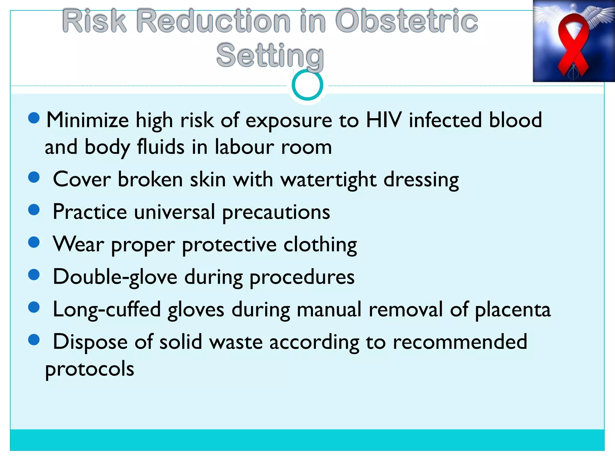 Minimize high risk of exposure to HIV infected blood
and body fluids in labour room
 Cover broken skin with watertight dressing
 Practice universal precautions
 Wear proper protective clothing
 Double glove during procedures‐
 Long cuffed gloves during manual removal of placenta‐
 Dispose of solid waste according to recommended
protocols
 