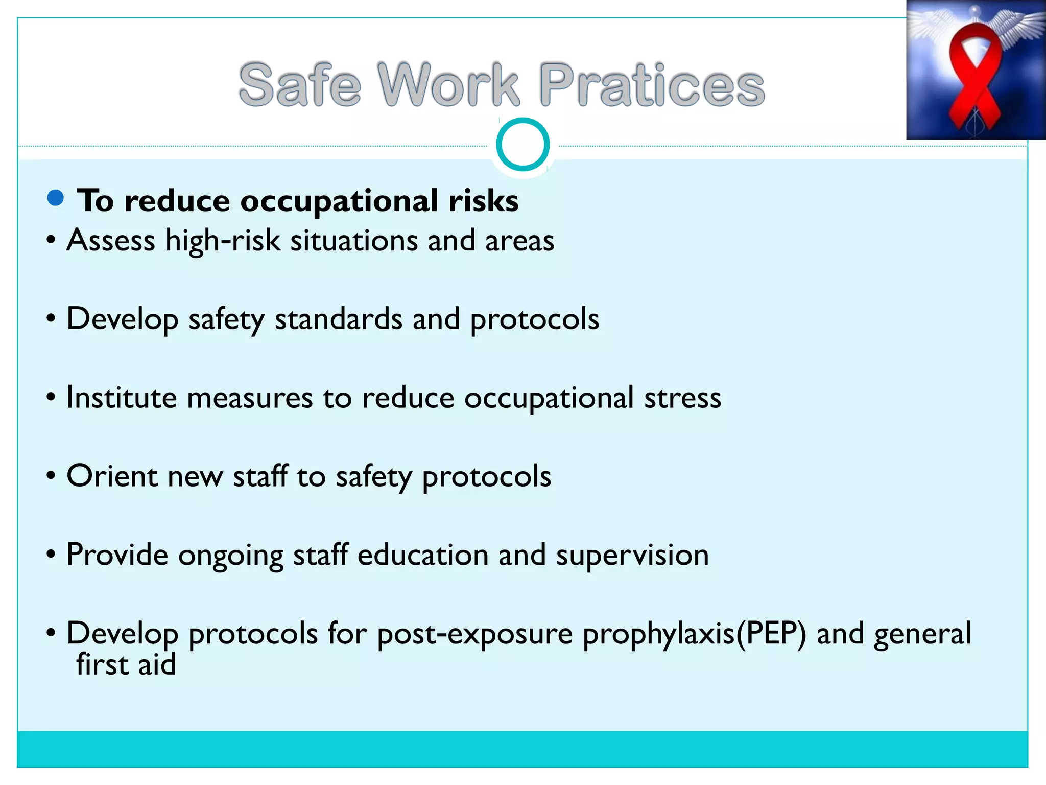 To reduce occupational risks
• Assess high risk situations and areas‐
• Develop safety standards and protocols
• Institute measures to reduce occupational stress
• Orient new staff to safety protocols
• Provide ongoing staff education and supervision
• Develop protocols for post exposure prophylaxis(PEP) and general‐
first aid
 