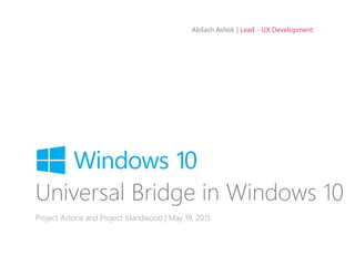 Abilash Ashok | Lead - UX Development
Universal Bridge in Windows 10
Project Astoria and Project Islandwood | May 19, 2015
 