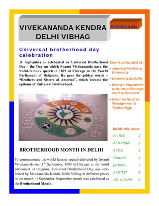 VIVEKANANDA KENDRA                                            SEPTEMBER 2010


      DELHI VIBHAG
  Universal brotherhood day
  celebration
  11 September is celebrated as Universal Brotherhood           Events celebrated at:
  Day - the Day on which Swami Vivekananda gave the
                                                                Jawaharlal Nehru
  world-famous speech in 1893 at Chicago in the World             University
  Parliament of Religions. He gave the golden words –
  “Brothers and Sisters of America”, which became the           University of Delhi
  epitome of Universal Brotherhood.                             Bharati Vidyapeeth
                                                                  Institute of Manage-
                                                                  ment & Research

                                                                Delhi Institute of
                                                                 Management &
                                                                 Technology




                                                                  Inside this issue:

                                                                  At JNU           2

                                                                  At BVIMR         2

  BROTHERHOOD MONTH IN DELHI                                      At DU            3

                                                                  Pictures         4
To commemorate the world famous speech delivered by Swami
Vivekananda on 11th September, 1893 at Chicago in the world       pictures         5
parliament of religions, Universal Brotherhood Day was cele-
brated by Vivekananda Kendra Delhi Vibhag at different places     At DIMT          5
in the month of September. September month was celebrated as      VK @ Delhi       6
the Brotherhood Month.
 