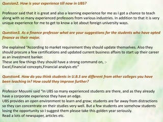 Quesion2. How is your experience till now in UBS?
Professor said that it is great and also a learning experience for me as I got a chance to teach
along with so many experienced professors from various industries. In addition to that it is very
unique experience for me to get to know a lot about foreign university ways.
Question3. As a finance professor what are your suggestions for the students who have opted
finance as their major.
She explained “According to market requirement they should update themselves. Also they
should procure a few certifications and updated current business affairs to start up their career
as an investment banker.
These are few things they should have a strong command on, :-
Excel,Financial concepts,Financial analysis etc”
Question4. How do you think students in U.B.S are different from other colleges you have
been teaching in? How could they improve further?
Professor Mousmi said “In UBS so many experienced students are there, and as they already
have a corporate experience they have an edge.
UBS provides an open environment to learn and grow; students are far away from distractions
so they can concentrate on their studies very well. But a few students are somehow students
losing the opportunity so I suggest them please take this golden year seriously.
Read a lots of newspaper, articles etc.
 