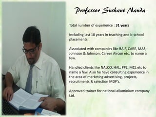 Professor Sushant Nanda
Total number of experience : 31 years
Including last 10 years in teaching and b-school
placements.
Associated with companies like BAIF, CARE, MAS,
Johnson & Johnson, Career Aircon etc. to name a
few.
Handled clients like NALCO, HAL, PPL, MCL etc to
name a few. Also he have consulting experience in
the area of marketing advertising, projects,
recruitments & selection MDP’s.
Approved trainer for national alluminium company
Ltd.
 