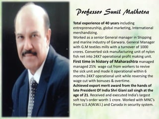 Professor Sunil Malhotra
Total experience of 40 years including
entrepreneurship, global marketing, International
merchandizing.
Worked as a senior General manager in Shipping
and marine industry of Garwara. General Manager
with G.M textiles mills with a turnover of 1000
crores. Converted sick manufacturing unit of nylon
fish net into 24X7 operational profit making unit.
First time in history of Maharashtra managed
managed 25% wage cut from workers to revive
the sick unit and made it operational within 6
months 24X7 operational unit while reversing the
wage cut with bonuses & overtime.
Achieved export merit award from the hands of
late President Of India Shri Giani zail singh at the
age of 21. Received and executed India’s largest
soft toy’s order worth 1 crore. Worked with MNC’s
from U.S.A(W.W.I.) and Canada in security system.
 