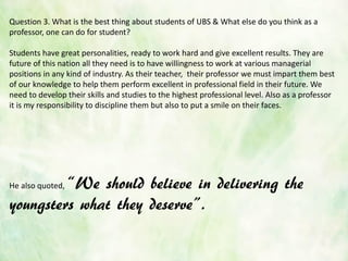 Question 3. What is the best thing about students of UBS & What else do you think as a
professor, one can do for student?
Students have great personalities, ready to work hard and give excellent results. They are
future of this nation all they need is to have willingness to work at various managerial
positions in any kind of industry. As their teacher, their professor we must impart them best
of our knowledge to help them perform excellent in professional field in their future. We
need to develop their skills and studies to the highest professional level. Also as a professor
it is my responsibility to discipline them but also to put a smile on their faces.
He also quoted, ‚We should believe in delivering the
youngsters what they deserve‛.
 