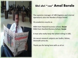 Shri shri “1008” Amol Borale
The supreme manager of UBS (logistics and internal
operations) also the Warden of boys hostel.
His academics counts as
MBA from Howard business school, Karjat
MBA from Stanford Bsiness School, Karjat
A man who really keep the wheel rolling in UBS.
His secret research subjects are Sudhir, Rohan,
Desmukh anna etc.
Thank you for being here with us all sir.
 