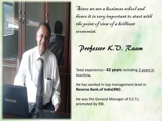 Total experience:- 42 years including 2 years in
teaching.
He has worked in top management level in
Reserve Bank of India(RBI) .
He was the General Manager of S.C.T.I,
promoted by RBI.
Since we are a business school and
hence it is very important to start with
the point of view of a brilliant
economist.
Professor K.V. Raam
 