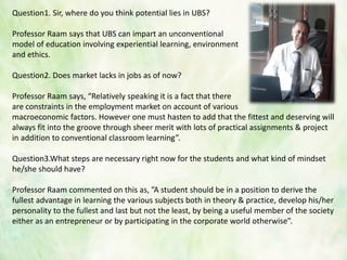 Question1. Sir, where do you think potential lies in UBS?
Professor Raam says that UBS can impart an unconventional
model of education involving experiential learning, environment
and ethics.
Question2. Does market lacks in jobs as of now?
Professor Raam says, “Relatively speaking it is a fact that there
are constraints in the employment market on account of various
macroeconomic factors. However one must hasten to add that the fittest and deserving will
always fit into the groove through sheer merit with lots of practical assignments & project
in addition to conventional classroom learning”.
Question3.What steps are necessary right now for the students and what kind of mindset
he/she should have?
Professor Raam commented on this as, ”A student should be in a position to derive the
fullest advantage in learning the various subjects both in theory & practice, develop his/her
personality to the fullest and last but not the least, by being a useful member of the society
either as an entrepreneur or by participating in the corporate world otherwise”.
 