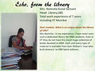 Echo, from the library
Mrs. Namrata Kunal Sansare
Head- Library,UBS
Total work experience of 7 years
including IIT Mumbai
Dear madam, What is so unique about the library
of UBS?
Mrs Namrita.- In my experience, I have never seen
such a dedicated library for MBA students. Even in
IIT they do not have this much huge collection of
books devoted to MBA. Each and every type of
material is available from Sam Walton’s ‘man who
built America’ to HBR latest editions.
 