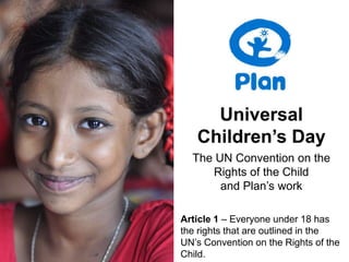 Universal
   Children’s Day
  The UN Convention on the
     Rights of the Child
       and Plan’s work

Article 1 – Everyone under 18 has
the rights that are outlined in the
UN’s Convention on the Rights of the
Child.
 