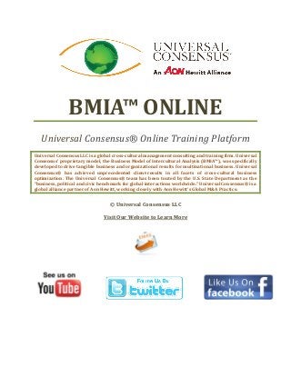 BMIA™ ONLINE
   Universal Consensus® Online Training Platform
Universal Consensus LLC is a global cross-cultural management consulting and training firm. Universal
Consensus’ proprietary model, the Business Model of Intercultural Analysis (BMIA™), was specifically
developed to drive tangible business and organizational results for multinational business. Universal
Consensus® has achieved unprecedented client-results in all facets of cross-cultural business
optimization. The Universal Consensus® team has been touted by the U.S. State Department as the
“business, political and civic benchmark for global interactions worldwide.” Universal Consensus® is a
global alliance partner of Aon Hewitt, working closely with Aon Hewitt’s Global M&A Practice.


                                  © Universal Consensus LLC

                               Visit Our Website to Learn More
 