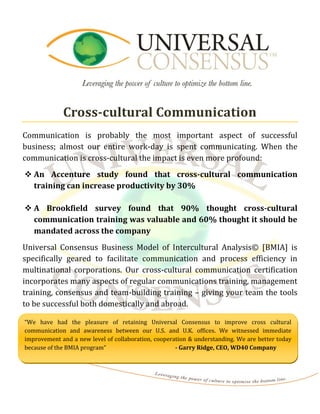 Cross-cultural Communication
Communication is probably the most important aspect of successful
business; almost our entire work-day is spent communicating. When the
communication is cross-cultural the impact is even more profound:
 An Accenture study found that cross-cultural communication
  training can increase productivity by 30%

 A Brookfield survey found that 90% thought cross-cultural
  communication training was valuable and 60% thought it should be
  mandated across the company
Universal Consensus Business Model of Intercultural Analysis© [BMIA] is
specifically geared to facilitate communication and process efficiency in
multinational corporations. Our cross-cultural communication certification
incorporates many aspects of regular communications training, management
training, consensus and team-building training – giving your team the tools
to be successful both domestically and abroad.

“We have had the pleasure of retaining Universal Consensus to improve cross cultural
communication and awareness between our U.S. and U.K. offices. We witnessed immediate
improvement and a new level of collaboration, cooperation & understanding. We are better today
because of the BMIA program”                         - Garry Ridge, CEO, WD40 Company
 