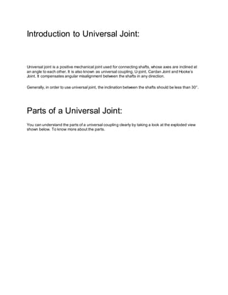 Introduction to Universal Joint:
Universal joint is a positive mechanical joint used for connecting shafts, whose axes are inclined at
an angle to each other. It is also known as universal coupling, U-joint, Cardan Joint and Hooke’s
Joint. It compensates angular misalignment between the shafts in any direction.
Generally, in order to use universal joint, the inclination between the shafts should be less than 30°.
Parts of a Universal Joint:
You can understand the parts of a universal coupling clearly by taking a look at the exploded view
shown below. To know more about the parts.
 