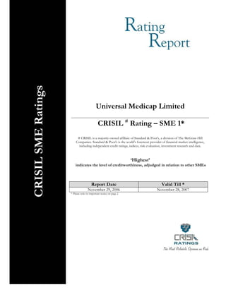 CRISIL SME Ratings




                                              Universal Medicap Limited

                                               CRISIL # Rating – SME 1*
                            # CRISIL is a majority-owned affiliate of Standard & Poor's, a division of The McGraw-Hill
                           Companies. Standard & Poor's is the world's foremost provider of financial market intelligence,
                             including independent credit ratings, indices, risk evaluation, investment research and data.



                                                                      ‘Highest’
                           indicates the level of creditworthiness, adjudged in relation to other SMEs



                                         Report Date                                      Valid Till *
                                      November 29, 2006                               November 28, 2007
                       * Please refer to important notice on page 2




© 2006 CRISIL Limited. All Rights Reserved                                                                        1
 