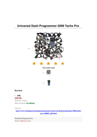 Universal Dash Programmer 2008 Tacho Pro




                       •




                                    View Larger Image


                                     •




                                     •



Buy Now:

o    US$
229.99
Start from: 1Unit(s)
Stock of Products:In Stock


This tool:
    http://www.vtoolshop.com/mileage-programmer-universal-dash-programmer-2008-tacho-
                                   pro-v200807_p87.html

Estimite Shipping Fee:
Weight: Waiting for input.
 