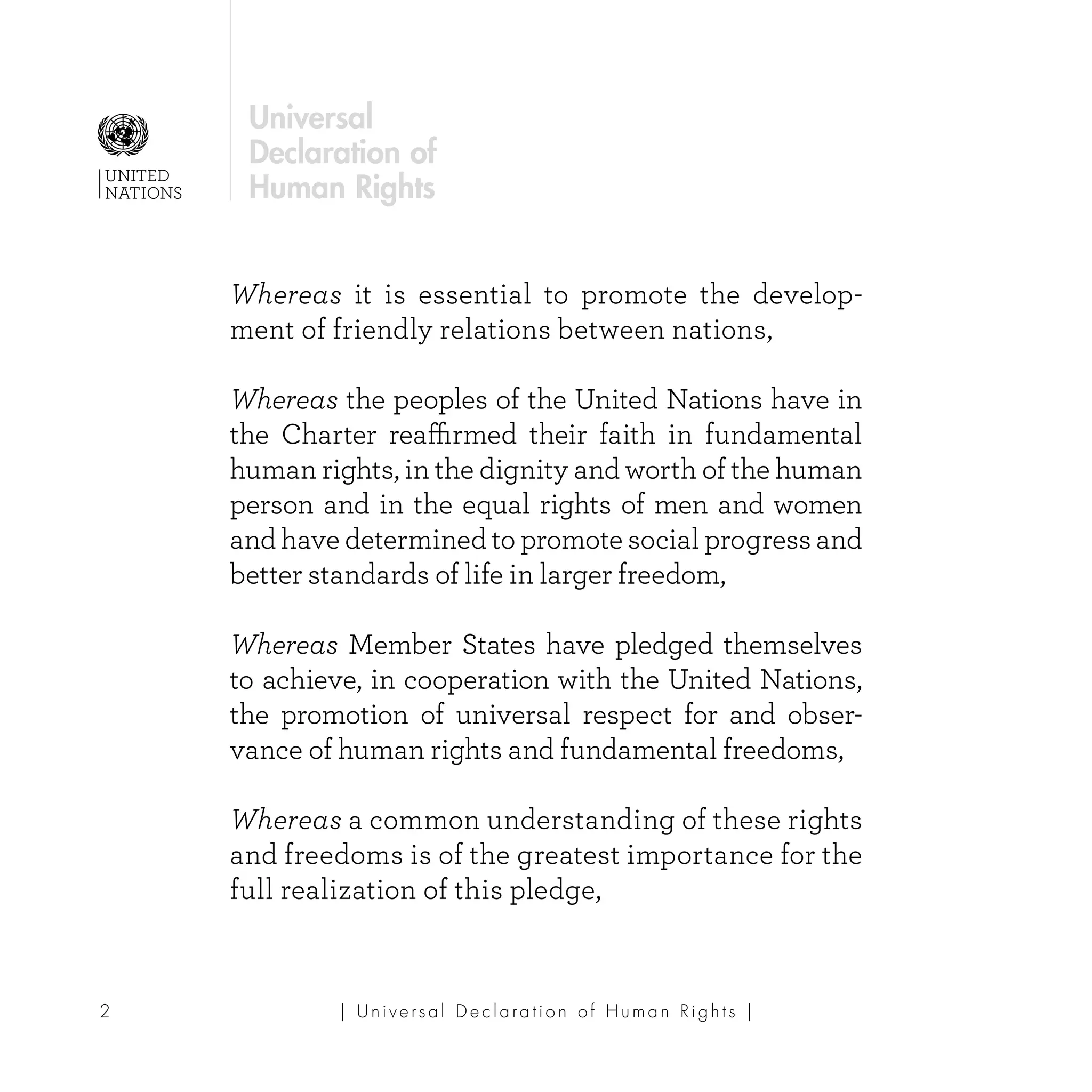 | U ni v e r s a l D e c l a ra t i o n o f H u m a n Ri g h t s |2
UNITED
NATIONS
Universal
Declaration of
Human Rights
Whereas it is essential to promote the develop-
ment of friendly relations between nations,
Whereas the peoples of the United Nations have in
the Charter reaffirmed their faith in fundamental
human rights, in the dignity and worth of the human
person and in the equal rights of men and women
and have determined to promote social progress and
better standards of life in larger freedom,
Whereas Member States have pledged themselves
to achieve, in cooperation with the United Nations,
the promotion of universal respect for and obser-
vance of human rights and fundamental freedoms,
Whereas a common understanding of these rights
and freedoms is of the greatest importance for the
full realization of this pledge,
 