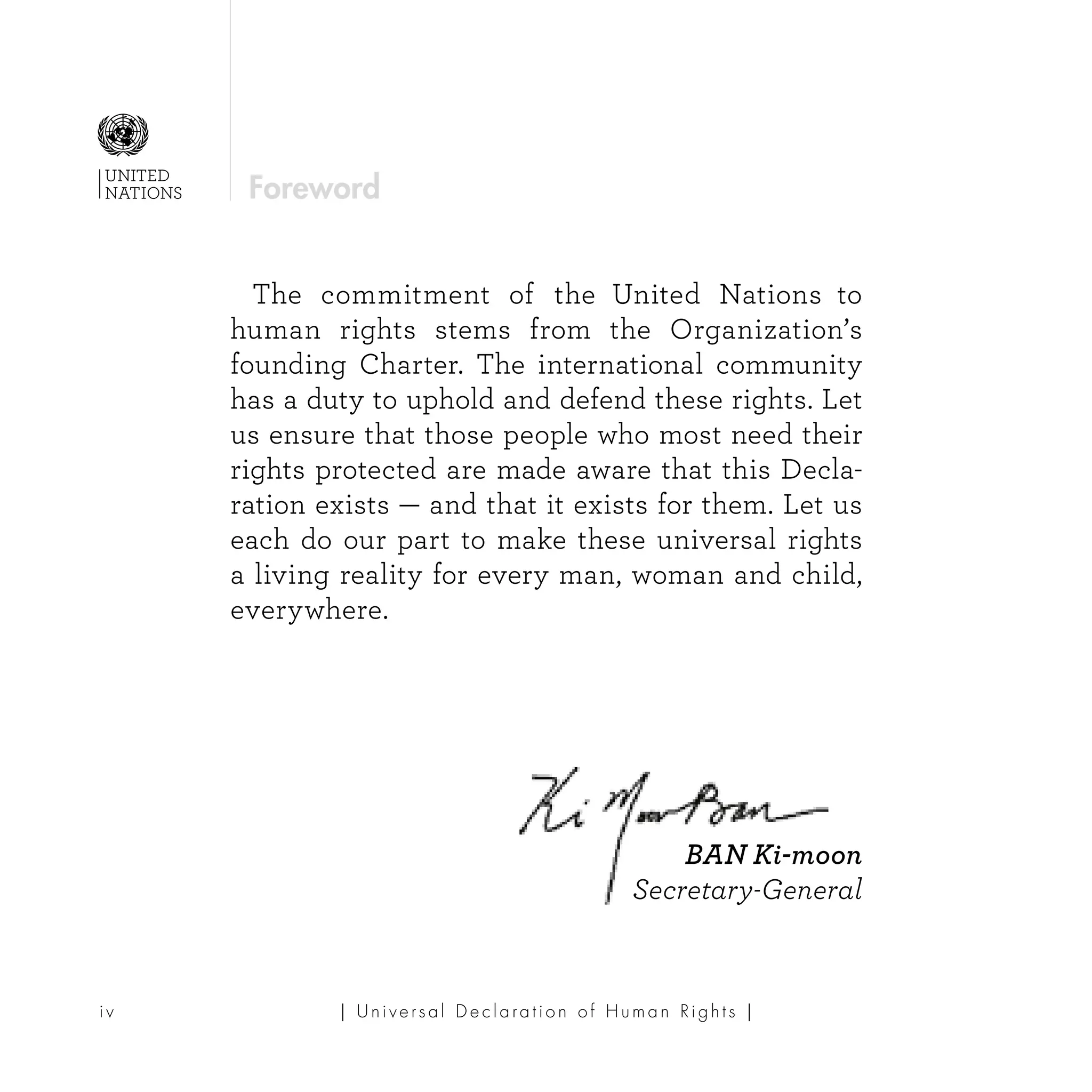 | U ni v e r s a l D e c l a ra t i o n o f H u m a n Ri g h t s |i v
UNITED
NATIONS
	 The commitment of the United Nations to
human rights stems from the Organization’s
founding Charter. The international community
has a duty to uphold and defend these rights. Let
us ensure that those people who most need their
rights protected are made aware that this Decla-
ration exists — and that it exists for them. Let us
each do our part to make these universal rights
a living reality for every man, woman and child,
everywhere.
BAN Ki-moon
Secretary-General
Foreword
 