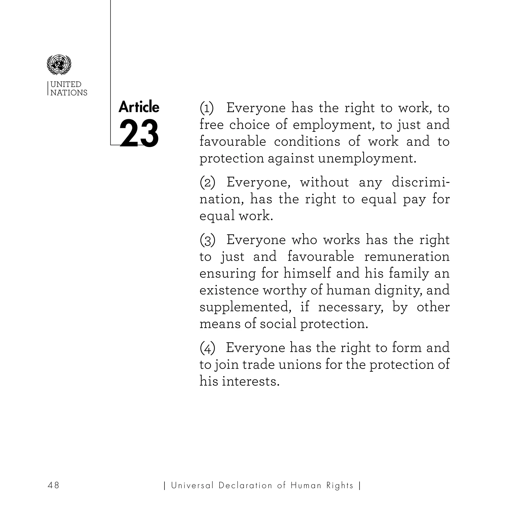| U ni v e r s a l D e c l a ra t i o n o f H u m a n Ri g h t s |48
Article
UNITED
NATIONS
(1) Everyone has the right to work, to
free choice of employment, to just and
favourable conditions of work and to
protection against unemployment.
(2) Everyone, without any discrimi-
nation, has the right to equal pay for
equal work.
(3) Everyone who works has the right
to just and favourable remuneration
ensuring for himself and his family an
existence worthy of human dignity, and
supplemented, if necessary, by other
means of social protection.
(4) Everyone has the right to form and
to join trade unions for the protection of
his interests.
23
 