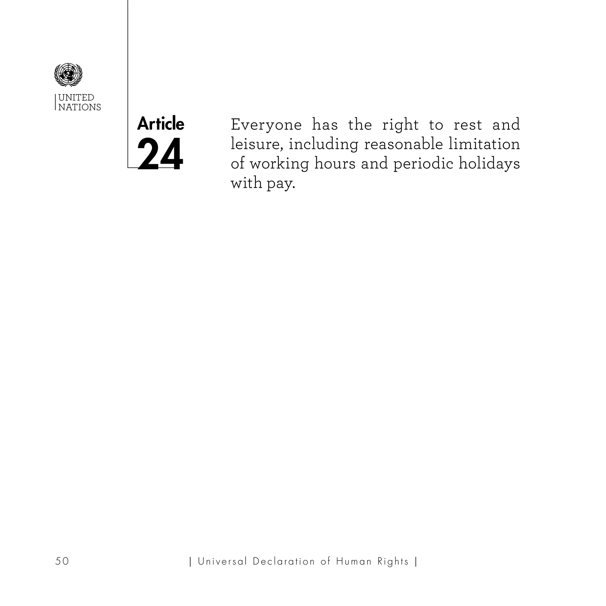 | U ni v e r s a l D e c l a ra t i o n o f H u m a n Ri g h t s |50
Article
UNITED
NATIONS
Everyone has the right to rest and
leisure, includ­­­ing reasonable limitation
of working hours and periodic holidays
with pay.
24
 