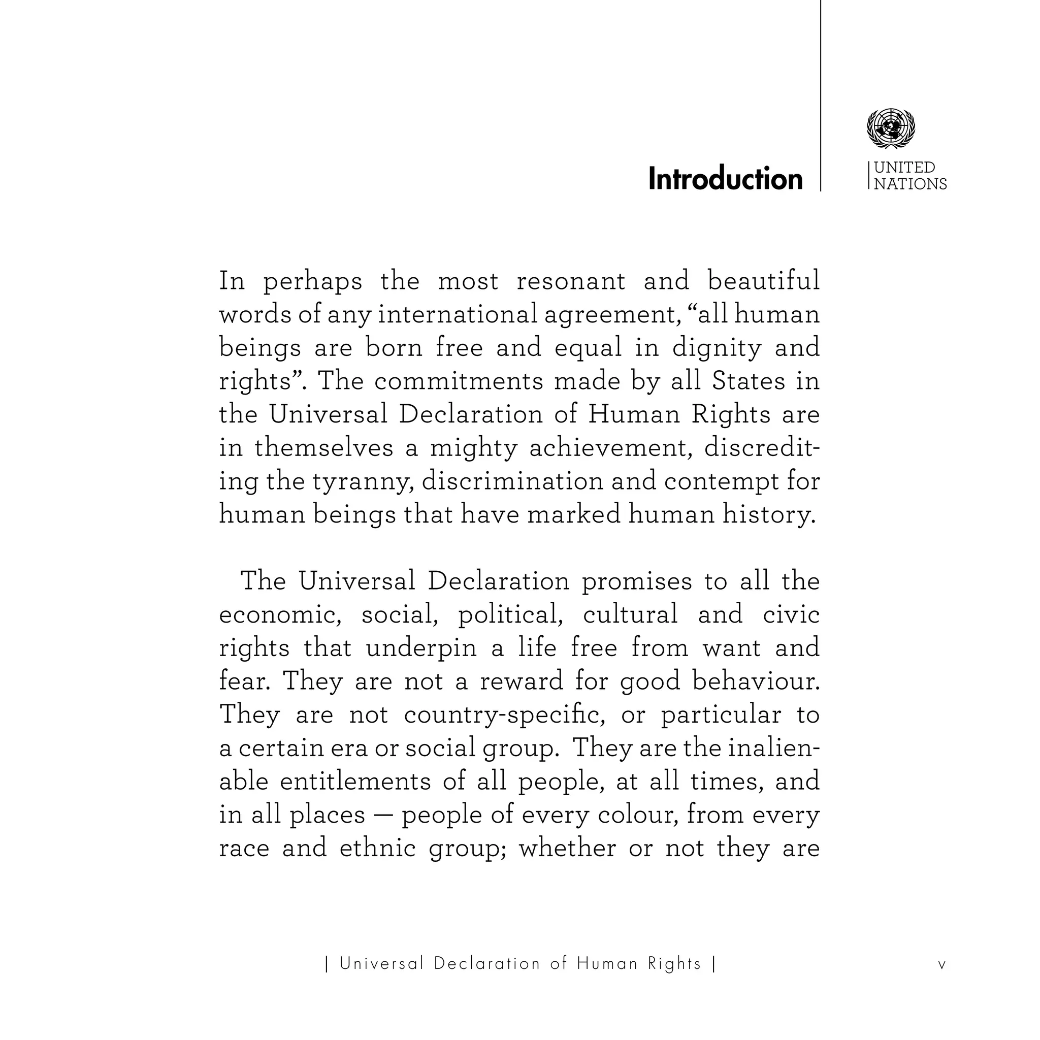 UNITED
NATIONS
v| U ni v e r s a l D e c l a ra t i o n o f H u m a n Ri g h t s |
In perhaps the most resonant and beautiful
words of any international agreement, “all human
beings are born free and equal in dignity and
rights”. The commitments made by all States in
the Universal Declaration of Human Rights are
in themselves a mighty achievement, discredit-
ing the tyranny, discrimination and contempt for
human beings that have marked human history.
	 The Universal Declaration promises to all the
economic, social, political, cultural and civic
rights that underpin a life free from want and
fear. They are not a reward for good behaviour.
They are not country-specific, or particular to
a certain era or social group. They are the inalien-
able entitlements of all people, at all times, and
in all places — people of every colour, from every
race and ethnic group; whether or not they are
Introduction
 