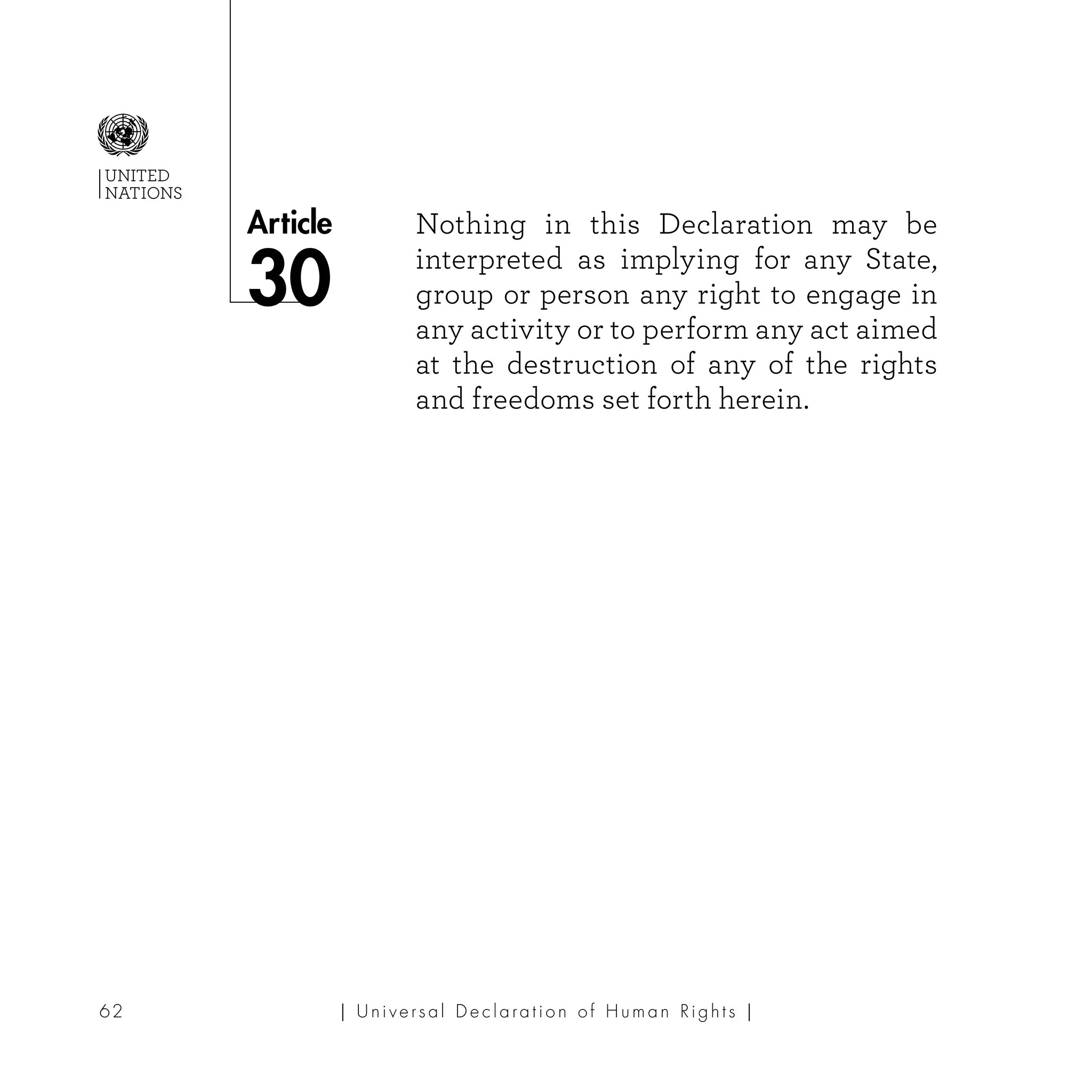 | U ni v e r s a l D e c l a ra t i o n o f H u m a n Ri g h t s |62
Article
UNITED
NATIONS
Nothing in this Declaration may be
interpreted as implying for any State,
group or person any right to engage in
any activity or to perform any act aimed
at the destruction of any of the rights
and freedoms set forth herein.
30
 
