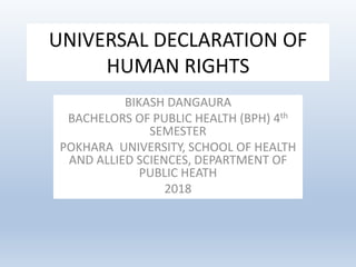 UNIVERSAL DECLARATION OF
HUMAN RIGHTS
BIKASH DANGAURA
BACHELORS OF PUBLIC HEALTH (BPH) 4th
SEMESTER
POKHARA UNIVERSITY, SCHOOL OF HEALTH
AND ALLIED SCIENCES, DEPARTMENT OF
PUBLIC HEATH
2018
 