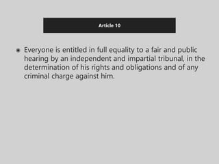 Article 10
◉ Everyone is entitled in full equality to a fair and public
hearing by an independent and impartial tribunal, in the
determination of his rights and obligations and of any
criminal charge against him.
 