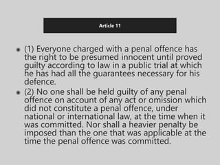 Article 11
◉ (1) Everyone charged with a penal offence has
the right to be presumed innocent until proved
guilty according to law in a public trial at which
he has had all the guarantees necessary for his
defence.
◉ (2) No one shall be held guilty of any penal
offence on account of any act or omission which
did not constitute a penal offence, under
national or international law, at the time when it
was committed. Nor shall a heavier penalty be
imposed than the one that was applicable at the
time the penal offence was committed.
 