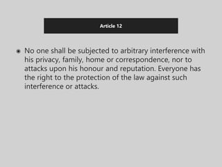 Article 12
◉ No one shall be subjected to arbitrary interference with
his privacy, family, home or correspondence, nor to
attacks upon his honour and reputation. Everyone has
the right to the protection of the law against such
interference or attacks.
 