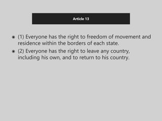 Article 13
◉ (1) Everyone has the right to freedom of movement and
residence within the borders of each state.
◉ (2) Everyone has the right to leave any country,
including his own, and to return to his country.
 
