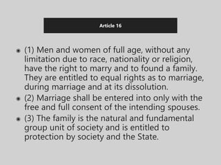 Article 16
◉ (1) Men and women of full age, without any
limitation due to race, nationality or religion,
have the right to marry and to found a family.
They are entitled to equal rights as to marriage,
during marriage and at its dissolution.
◉ (2) Marriage shall be entered into only with the
free and full consent of the intending spouses.
◉ (3) The family is the natural and fundamental
group unit of society and is entitled to
protection by society and the State.
 