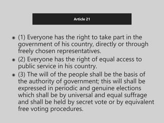 Article 21
◉ (1) Everyone has the right to take part in the
government of his country, directly or through
freely chosen representatives.
◉ (2) Everyone has the right of equal access to
public service in his country.
◉ (3) The will of the people shall be the basis of
the authority of government; this will shall be
expressed in periodic and genuine elections
which shall be by universal and equal suffrage
and shall be held by secret vote or by equivalent
free voting procedures.
 