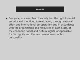 Article 22
◉ Everyone, as a member of society, has the right to social
security and is entitled to realization, through national
effort and international co-operation and in accordance
with the organization and resources of each State, of
the economic, social and cultural rights indispensable
for his dignity and the free development of his
personality.
 