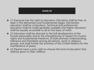 Article 26
◉ (1) Everyone has the right to education. Education shall be free, at
least in the elementary and fundamental stages. Elementary
education shall be compulsory. Technical and professional
education shall be made generally available and higher education
shall be equally accessible to all on the basis of merit.
◉ (2) Education shall be directed to the full development of the
human personality and to the strengthening of respect for human
rights and fundamental freedoms. It shall promote understanding,
tolerance and friendship among all nations, racial or religious
groups, and shall further the activities of the United Nations for the
maintenance of peace.
◉ (3) Parents have a prior right to choose the kind of education that
shall be given to their children.
 