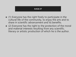Article 27
◉ (1) Everyone has the right freely to participate in the
cultural life of the community, to enjoy the arts and to
share in scientific advancement and its benefits.
◉ (2) Everyone has the right to the protection of the moral
and material interests resulting from any scientific,
literary or artistic production of which he is the author.
 