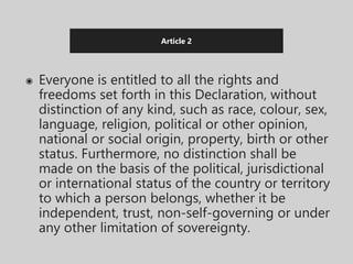Article 2
◉ Everyone is entitled to all the rights and
freedoms set forth in this Declaration, without
distinction of any kind, such as race, colour, sex,
language, religion, political or other opinion,
national or social origin, property, birth or other
status. Furthermore, no distinction shall be
made on the basis of the political, jurisdictional
or international status of the country or territory
to which a person belongs, whether it be
independent, trust, non-self-governing or under
any other limitation of sovereignty.
 