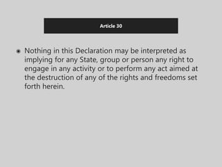 Article 30
◉ Nothing in this Declaration may be interpreted as
implying for any State, group or person any right to
engage in any activity or to perform any act aimed at
the destruction of any of the rights and freedoms set
forth herein.
 