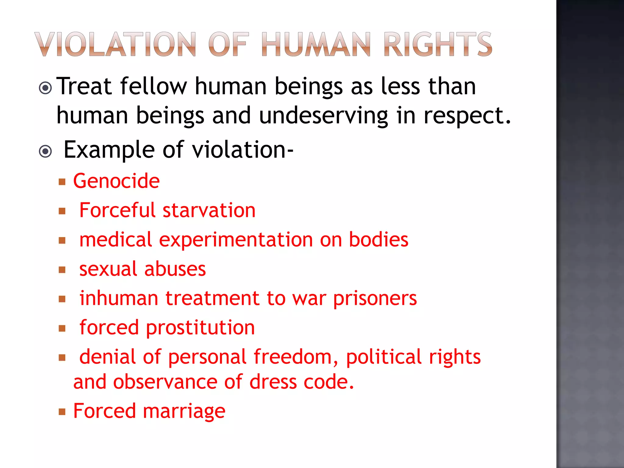  Treat fellow human beings as less than
human beings and undeserving in respect.
 Example of violation-
 Genocide
 Forceful starvation
 medical experimentation on bodies
 sexual abuses
 inhuman treatment to war prisoners
 forced prostitution
 denial of personal freedom, political rights
and observance of dress code.
 Forced marriage
 
