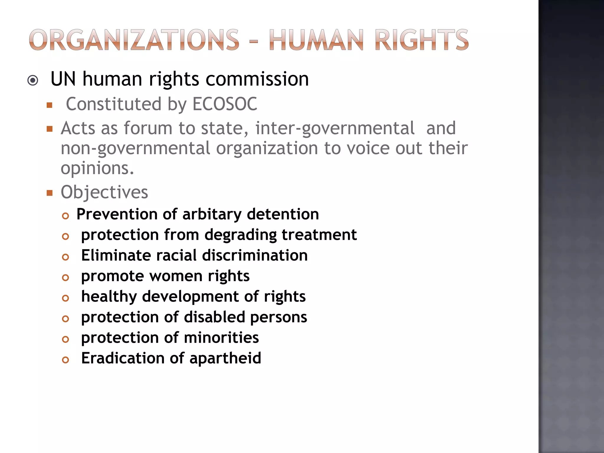  UN human rights commission
 Constituted by ECOSOC
 Acts as forum to state, inter-governmental and
non-governmental organization to voice out their
opinions.
 Objectives
 Prevention of arbitary detention
 protection from degrading treatment
 Eliminate racial discrimination
 promote women rights
 healthy development of rights
 protection of disabled persons
 protection of minorities
 Eradication of apartheid
 
