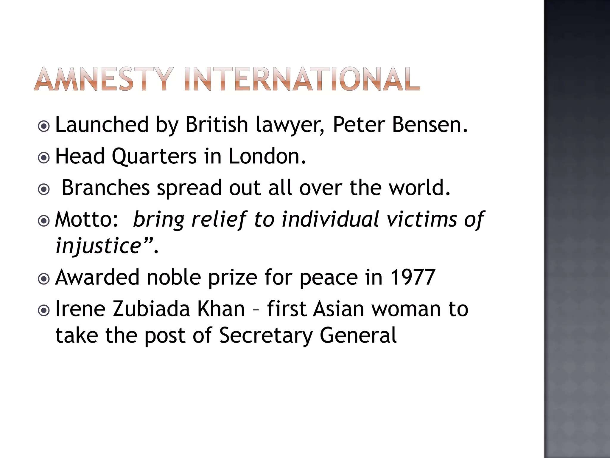  Launched by British lawyer, Peter Bensen.
 Head Quarters in London.
 Branches spread out all over the world.
 Motto: bring relief to individual victims of
injustice”.
 Awarded noble prize for peace in 1977
 Irene Zubiada Khan – first Asian woman to
take the post of Secretary General
 