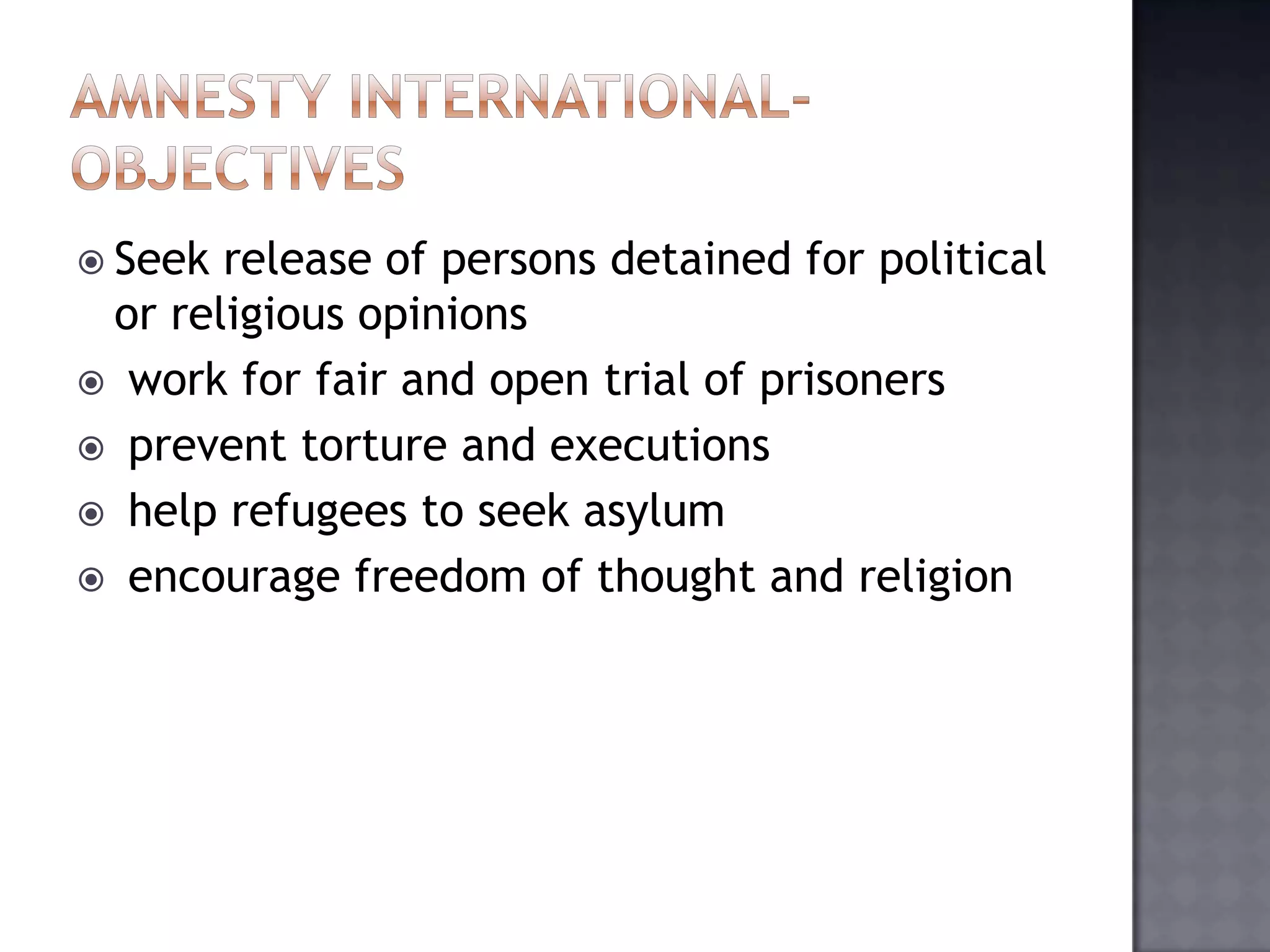 Seek release of persons detained for political
or religious opinions
 work for fair and open trial of prisoners
 prevent torture and executions
 help refugees to seek asylum
 encourage freedom of thought and religion
 