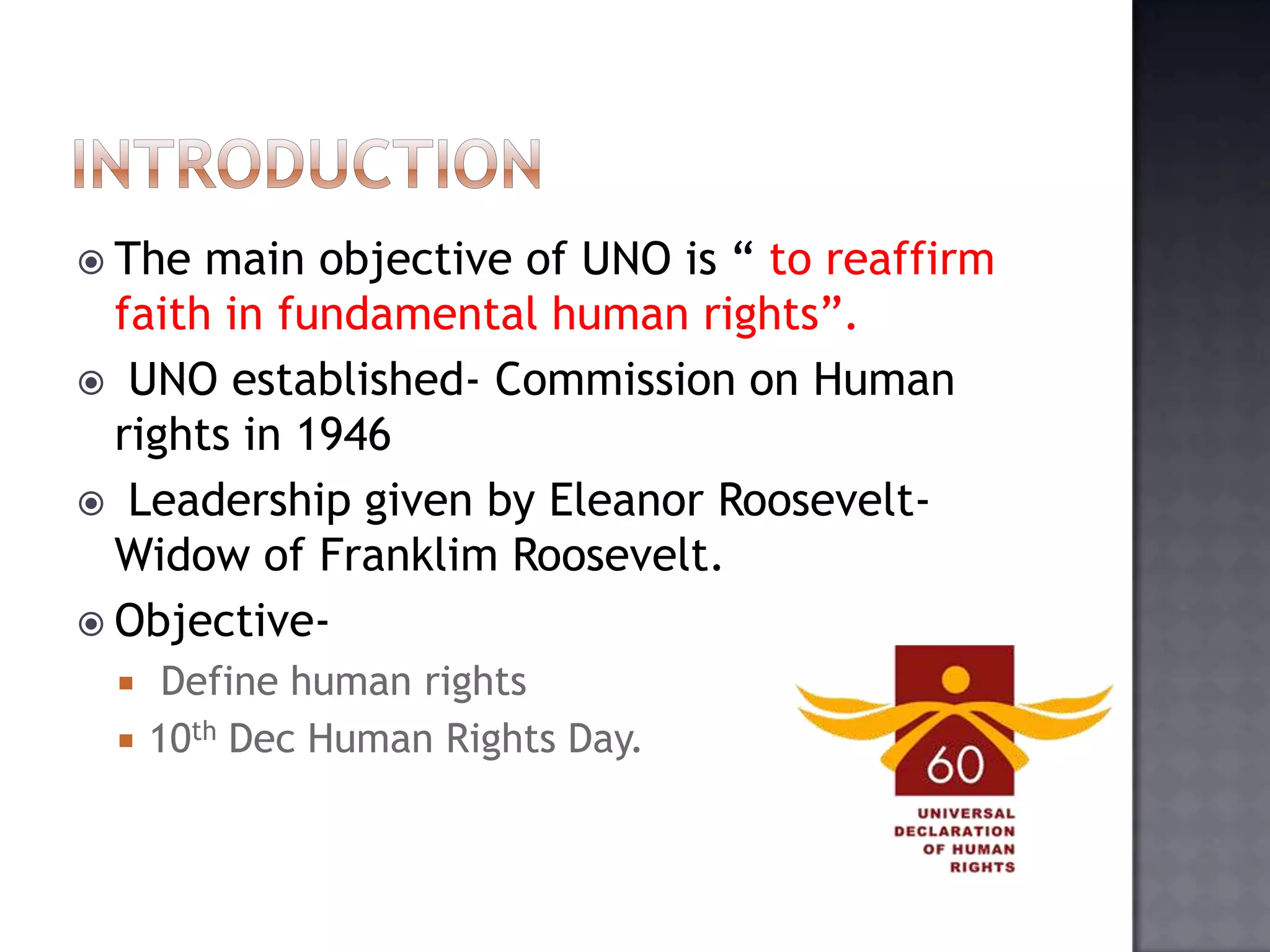  The main objective of UNO is “ to reaffirm
faith in fundamental human rights”.
 UNO established- Commission on Human
rights in 1946
 Leadership given by Eleanor Roosevelt-
Widow of Franklim Roosevelt.
 Objective-
 Define human rights
 10th Dec Human Rights Day.
 