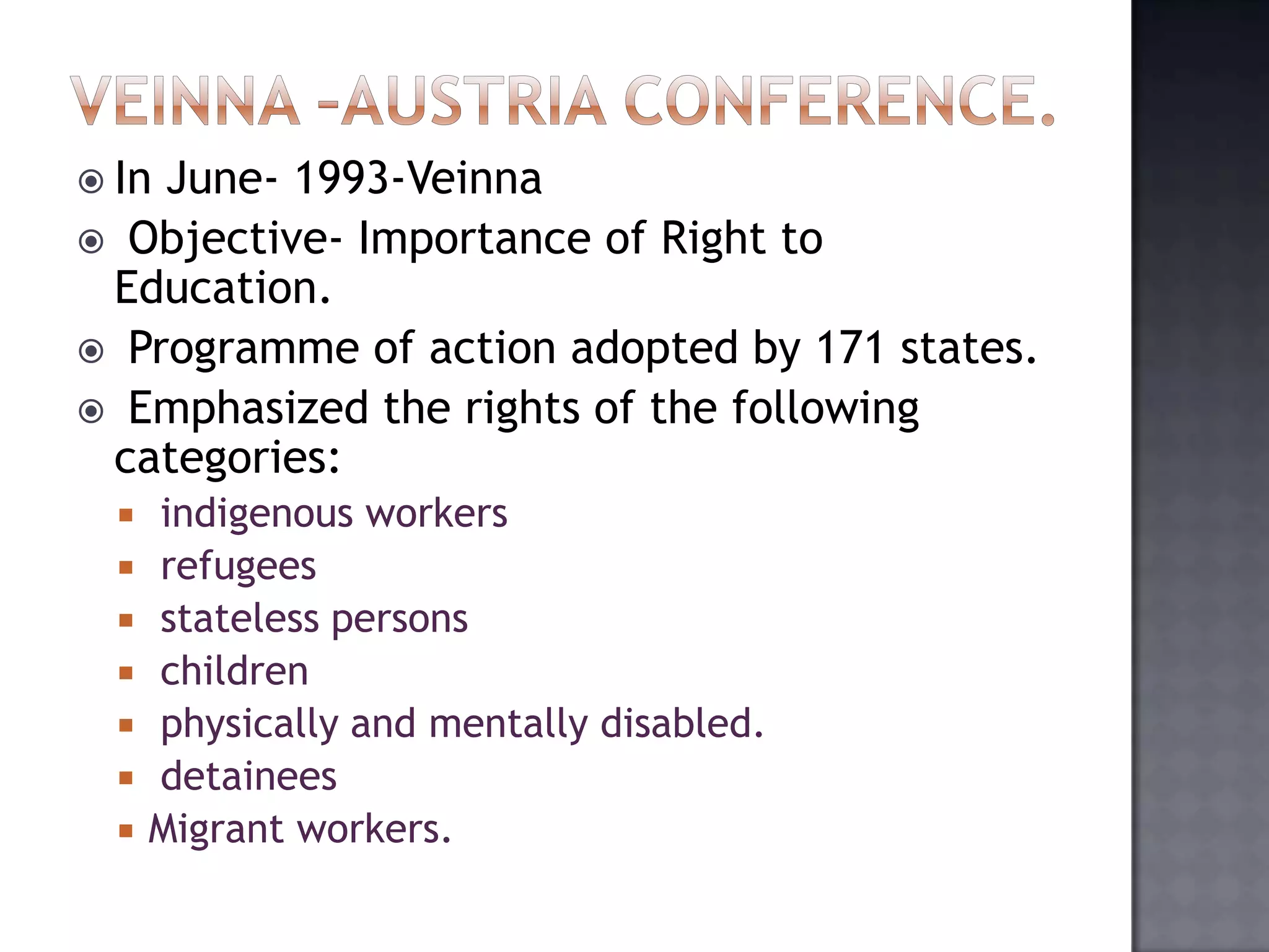  In June- 1993-Veinna
 Objective- Importance of Right to
Education.
 Programme of action adopted by 171 states.
 Emphasized the rights of the following
categories:
 indigenous workers
 refugees
 stateless persons
 children
 physically and mentally disabled.
 detainees
 Migrant workers.
 