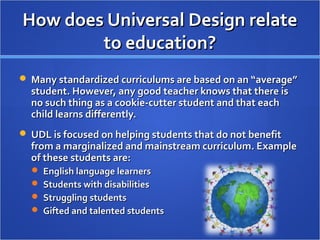 How does Universal Design relateHow does Universal Design relate
to education?to education?
 Many standardized curriculums are based on an “average”Many standardized curriculums are based on an “average”
student. However, any good teacher knows that there isstudent. However, any good teacher knows that there is
no such thing as a cookie-cutter student and that eachno such thing as a cookie-cutter student and that each
child learns differently.child learns differently.
 UDL is focused on helping students that do not benefitUDL is focused on helping students that do not benefit
from a marginalized and mainstream curriculum. Examplefrom a marginalized and mainstream curriculum. Example
of these students are:of these students are:
 English language learnersEnglish language learners
 Students with disabilitiesStudents with disabilities
 Struggling studentsStruggling students
 Gifted and talented studentsGifted and talented students
 