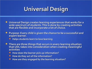 Universal DesignUniversal Design
 Universal Design creates learning experiences that works for aUniversal Design creates learning experiences that works for a
wide spectrum of students.This is done by creating activitieswide spectrum of students.This is done by creating activities
that are flexible and incorporate a lot of choice.that are flexible and incorporate a lot of choice.
 Purpose: Every child is given the chance to be a successful andPurpose: Every child is given the chance to be a successful and
expert learner.expert learner.
 Helps students learn to love learningHelps students learn to love learning
 There are three things that occurs in every learning situationThere are three things that occurs in every learning situation
that UDL takes into consideration when creating meaningfulthat UDL takes into consideration when creating meaningful
activitiesactivities
 How does the learner pick up information?How does the learner pick up information?
 How do they act of the information?How do they act of the information?
 How are they engaged by the learning situation?How are they engaged by the learning situation?
 