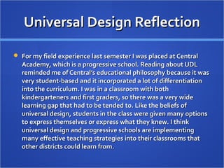 Universal Design ReflectionUniversal Design Reflection
 For my field experience last semester I was placed at CentralFor my field experience last semester I was placed at Central
Academy, which is a progressive school. Reading about UDLAcademy, which is a progressive school. Reading about UDL
reminded me of Central’s educational philosophy because it wasreminded me of Central’s educational philosophy because it was
very student-based and it incorporated a lot of differentiationvery student-based and it incorporated a lot of differentiation
into the curriculum. I was in a classroom with bothinto the curriculum. I was in a classroom with both
kindergarteners and first graders, so there was a very widekindergarteners and first graders, so there was a very wide
learning gap that had to be tended to. Like the beliefs oflearning gap that had to be tended to. Like the beliefs of
universal design, students in the class were given many optionsuniversal design, students in the class were given many options
to express themselves or express what they knew. I thinkto express themselves or express what they knew. I think
universal design and progressive schools are implementinguniversal design and progressive schools are implementing
many effective teaching strategies into their classrooms thatmany effective teaching strategies into their classrooms that
other districts could learn from.other districts could learn from.
 