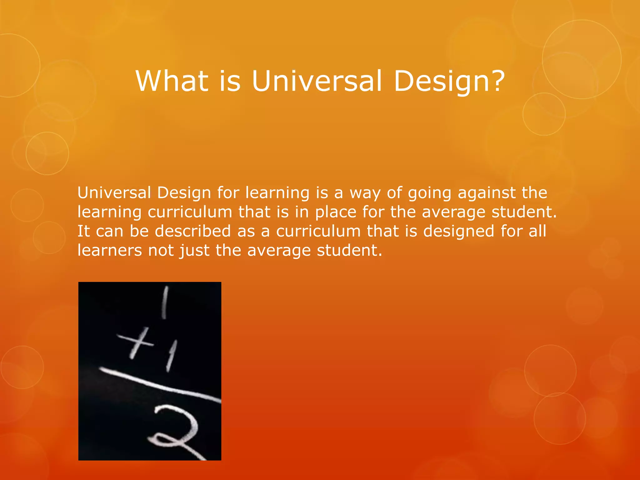 What is Universal Design?


Universal Design for learning is a way of going against the
learning curriculum that is in place for the average student.
It can be described as a curriculum that is designed for all
learners not just the average student.
 