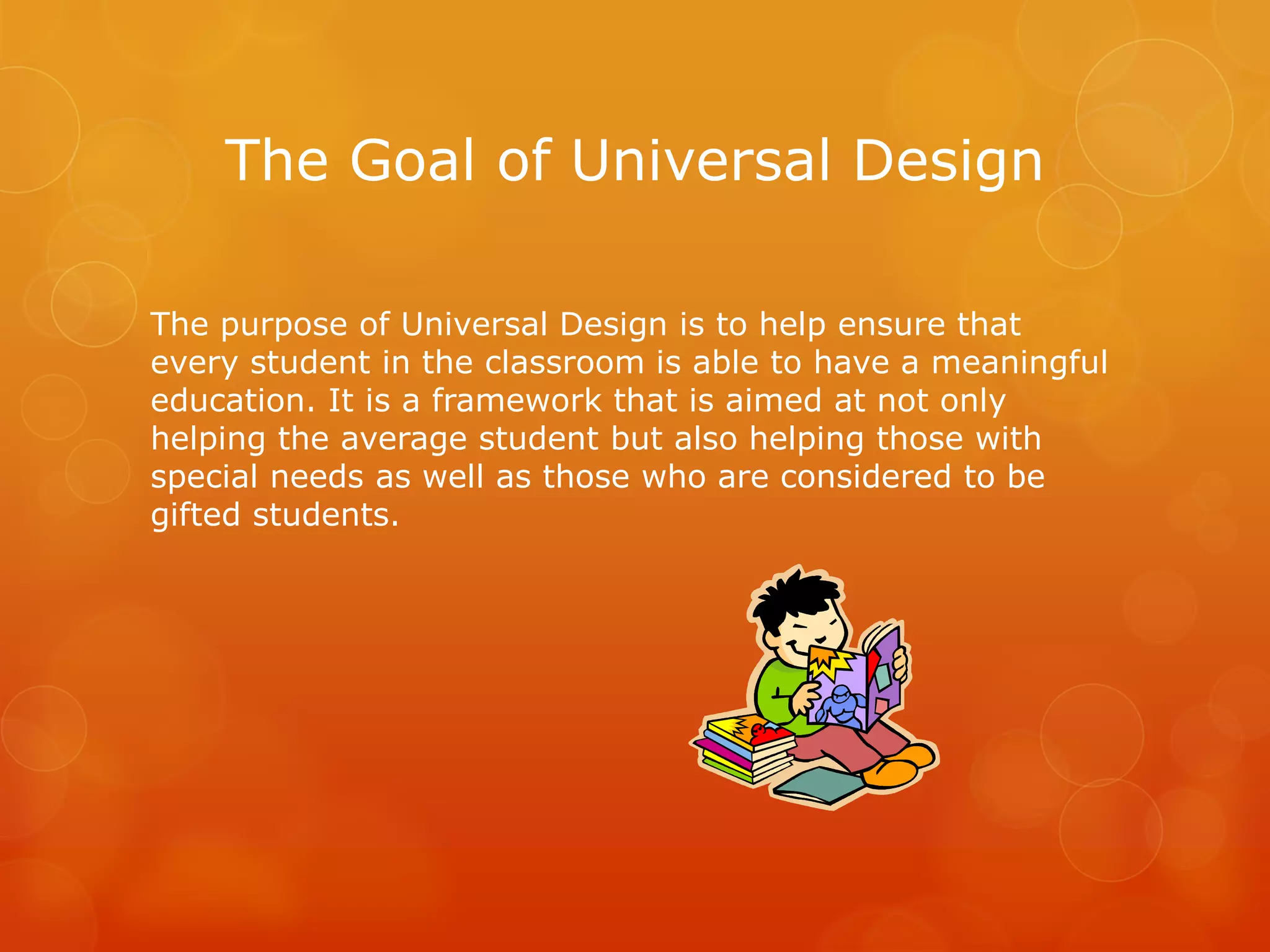 The Goal of Universal Design

The purpose of Universal Design is to help ensure that
every student in the classroom is able to have a meaningful
education. It is a framework that is aimed at not only
helping the average student but also helping those with
special needs as well as those who are considered to be
gifted students.
 