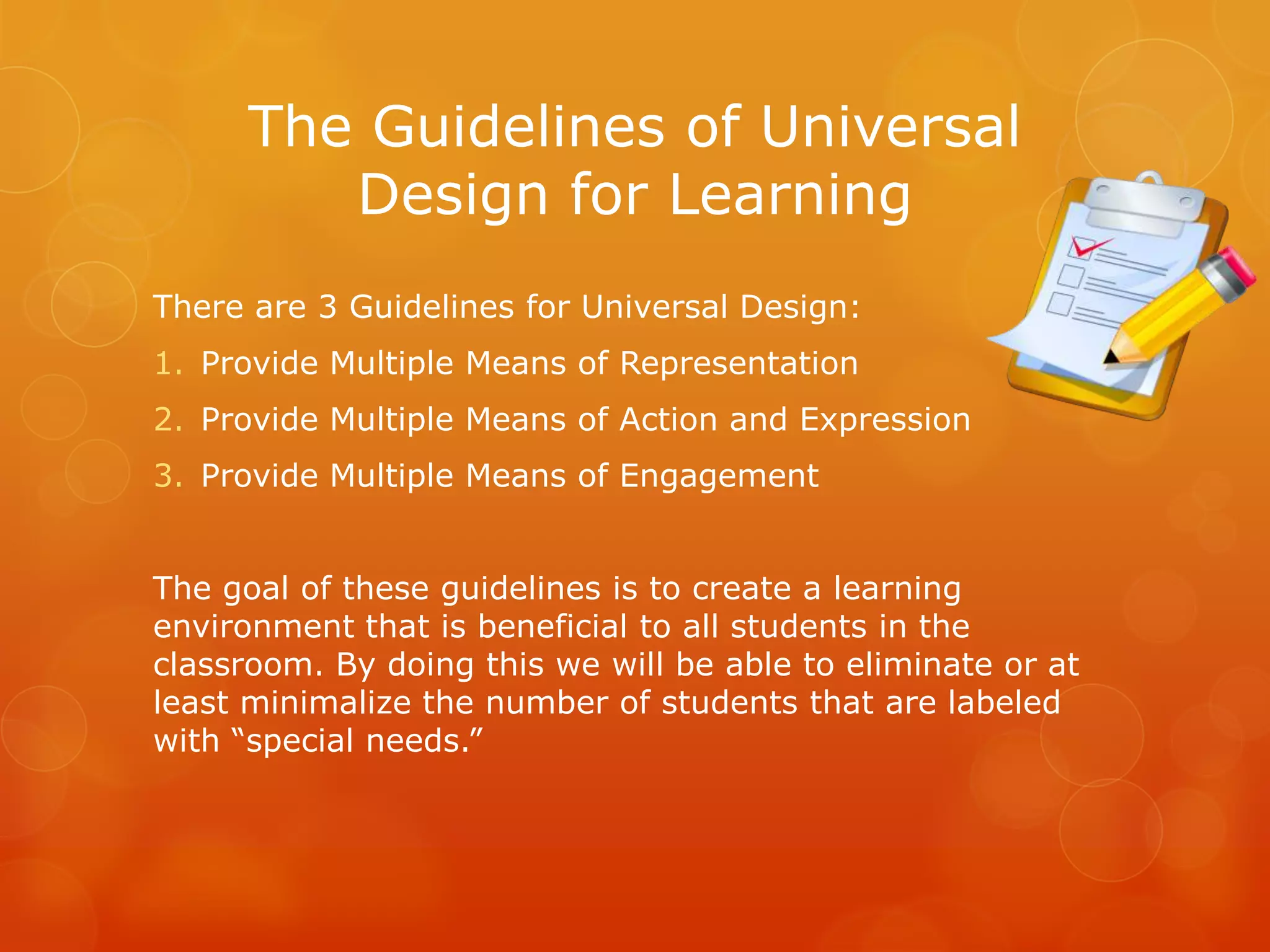 The Guidelines of Universal
         Design for Learning
There are 3 Guidelines for Universal Design:
1. Provide Multiple Means of Representation
2. Provide Multiple Means of Action and Expression
3. Provide Multiple Means of Engagement


The goal of these guidelines is to create a learning
environment that is beneficial to all students in the
classroom. By doing this we will be able to eliminate or at
least minimalize the number of students that are labeled
with “special needs.”
 