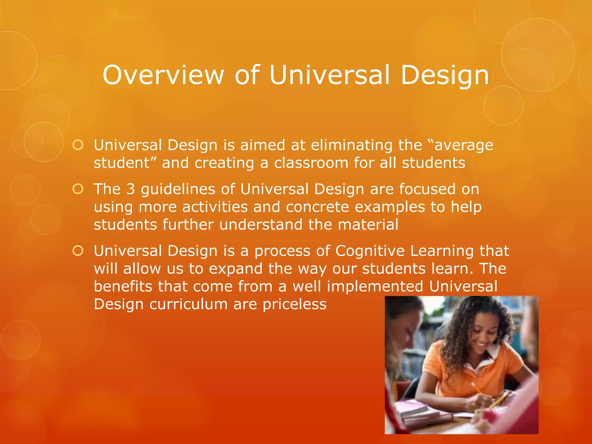 Overview of Universal Design

 Universal Design is aimed at eliminating the “average
  student” and creating a classroom for all students
 The 3 guidelines of Universal Design are focused on
  using more activities and concrete examples to help
  students further understand the material
 Universal Design is a process of Cognitive Learning that
  will allow us to expand the way our students learn. The
  benefits that come from a well implemented Universal
  Design curriculum are priceless
 